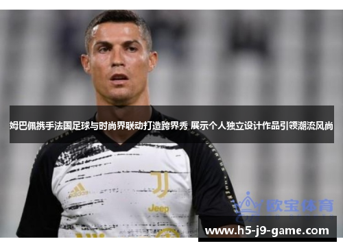 姆巴佩携手法国足球与时尚界联动打造跨界秀 展示个人独立设计作品引领潮流风尚 姆巴佩携手法国足球与时尚界联动打造跨界秀 展示个人独立设计作品引领潮流风尚