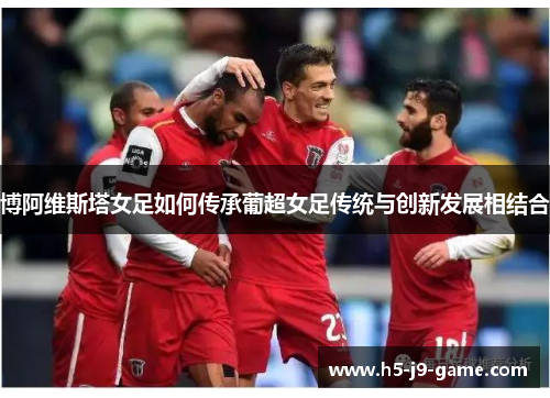 博阿维斯塔女足如何传承葡超女足传统与创新发展相结合 博阿维斯塔女足如何传承葡超女足传统与创新发展相结合