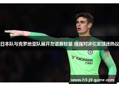 日本队与克罗地亚队展开友谊赛较量 强强对决引发球迷热议 日本队与克罗地亚队展开友谊赛较量 强强对决引发球迷热议