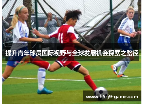 提升青年球员国际视野与全球发展机会探索之路径 提升青年球员国际视野与全球发展机会探索之路径