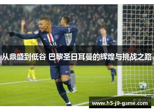 从鼎盛到低谷 巴黎圣日耳曼的辉煌与挑战之路 从鼎盛到低谷 巴黎圣日耳曼的辉煌与挑战之路