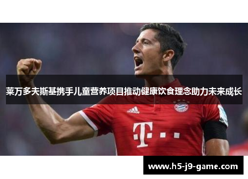 莱万多夫斯基携手儿童营养项目推动健康饮食理念助力未来成长 莱万多夫斯基携手儿童营养项目推动健康饮食理念助力未来成长