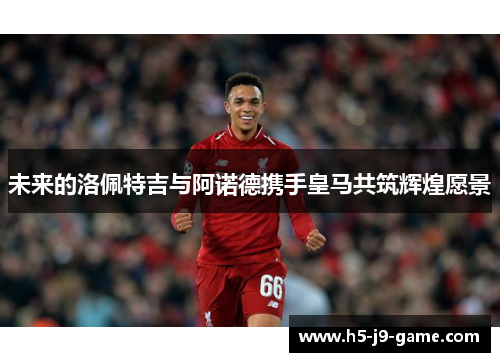 未来的洛佩特吉与阿诺德携手皇马共筑辉煌愿景 未来的洛佩特吉与阿诺德携手皇马共筑辉煌愿景