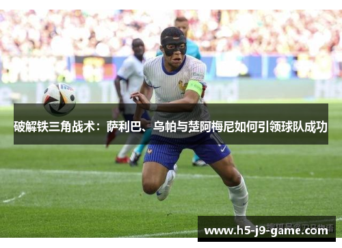 破解铁三角战术:萨利巴、乌帕与楚阿梅尼如何引领球队成功 破解铁三角战术:萨利巴、乌帕与楚阿梅尼如何引领球队成功