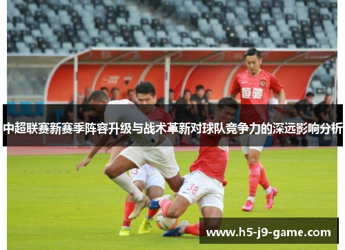 中超联赛新赛季阵容升级与战术革新对球队竞争力的深远影响分析 中超联赛新赛季阵容升级与战术革新对球队竞争力的深远影响分析