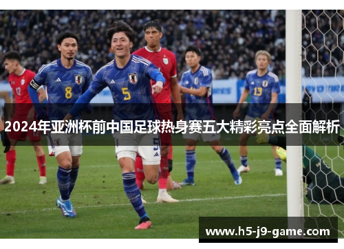 2024年亚洲杯前中国足球热身赛五大精彩亮点全面解析 2024年亚洲杯前中国足球热身赛五大精彩亮点全面解析
