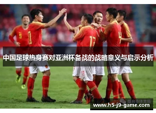 中国足球热身赛对亚洲杯备战的战略意义与启示分析 中国足球热身赛对亚洲杯备战的战略意义与启示分析