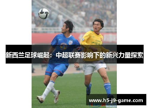 新西兰足球崛起:中超联赛影响下的新兴力量探索 新西兰足球崛起:中超联赛影响下的新兴力量探索