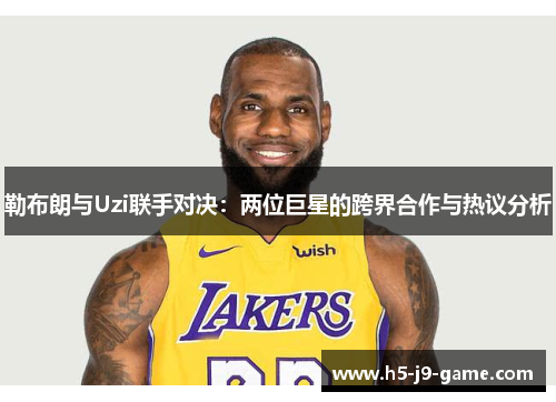 勒布朗与Uzi联手对决：两位巨星的跨界合作与热议分析