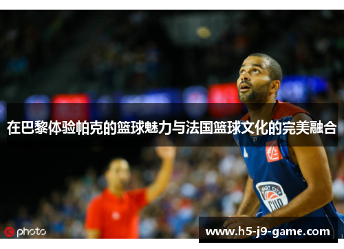 在巴黎体验帕克的篮球魅力与法国篮球文化的完美融合 在巴黎体验帕克的篮球魅力与法国篮球文化的完美融合