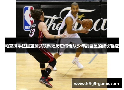 帕克携手法国篮球共筑辉煌历史传奇从少年到巨星的成长轨迹 帕克携手法国篮球共筑辉煌历史传奇从少年到巨星的成长轨迹
