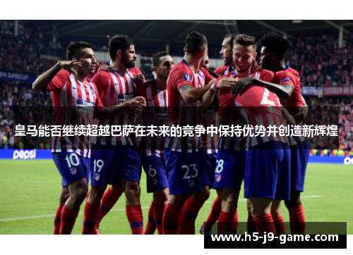皇马能否继续超越巴萨在未来的竞争中保持优势并创造新辉煌 皇马能否继续超越巴萨在未来的竞争中保持优势并创造新辉煌