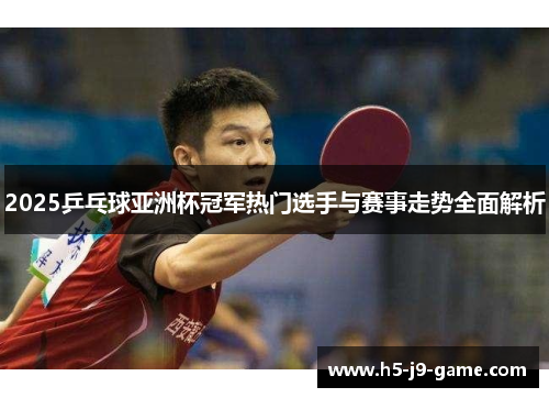 2025乒乓球亚洲杯冠军热门选手与赛事走势全面解析 2025乒乓球亚洲杯冠军热门选手与赛事走势全面解析