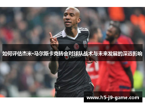 如何评估杰米·马尔斯卡克转会对球队战术与未来发展的深远影响 如何评估杰米·马尔斯卡克转会对球队战术与未来发展的深远影响