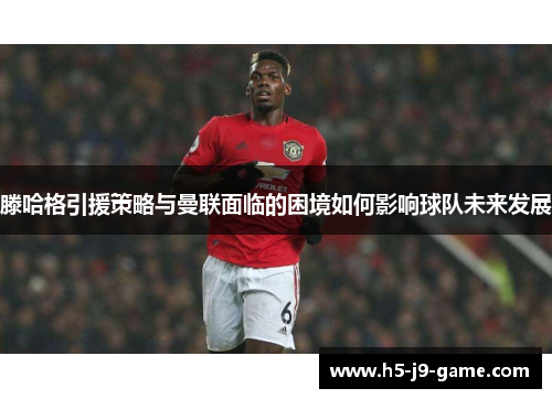 滕哈格引援策略与曼联面临的困境如何影响球队未来发展 滕哈格引援策略与曼联面临的困境如何影响球队未来发展