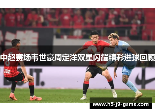 中超赛场韦世豪周定洋双星闪耀精彩进球回顾 中超赛场韦世豪周定洋双星闪耀精彩进球回顾