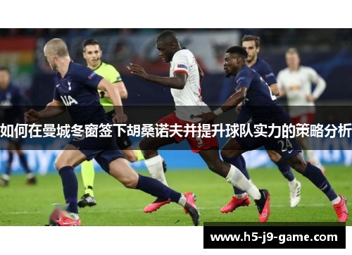 如何在曼城冬窗签下胡桑诺夫并提升球队实力的策略分析 如何在曼城冬窗签下胡桑诺夫并提升球队实力的策略分析