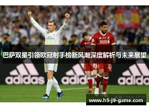 巴萨双星引领欧冠射手榜新风潮深度解析与未来展望 巴萨双星引领欧冠射手榜新风潮深度解析与未来展望