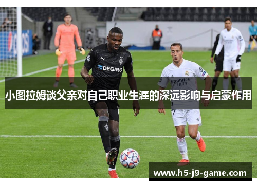 小图拉姆谈父亲对自己职业生涯的深远影响与启蒙作用 小图拉姆谈父亲对自己职业生涯的深远影响与启蒙作用