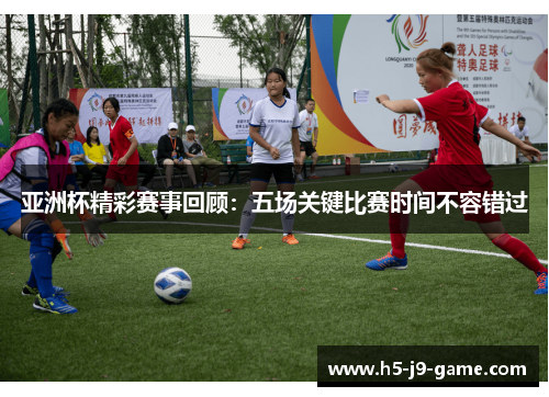 亚洲杯精彩赛事回顾:五场关键比赛时间不容错过 亚洲杯精彩赛事回顾:五场关键比赛时间不容错过
