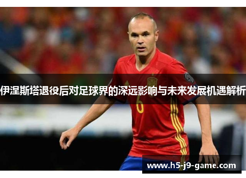伊涅斯塔退役后对足球界的深远影响与未来发展机遇解析 伊涅斯塔退役后对足球界的深远影响与未来发展机遇解析