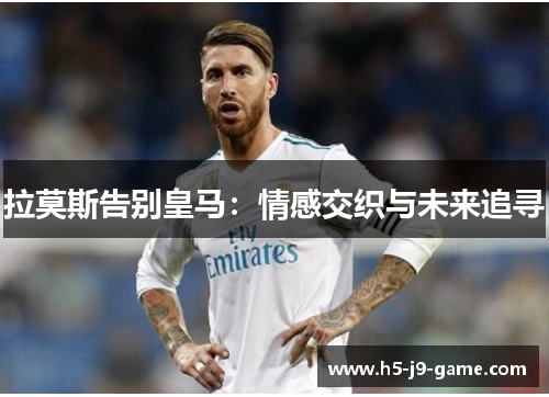 拉莫斯告别皇马:情感交织与未来追寻 拉莫斯告别皇马:情感交织与未来追寻