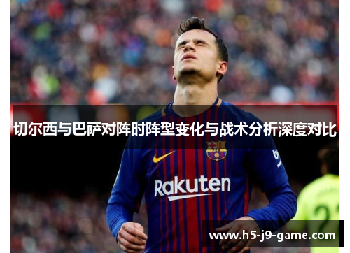 切尔西与巴萨对阵时阵型变化与战术分析深度对比 切尔西与巴萨对阵时阵型变化与战术分析深度对比