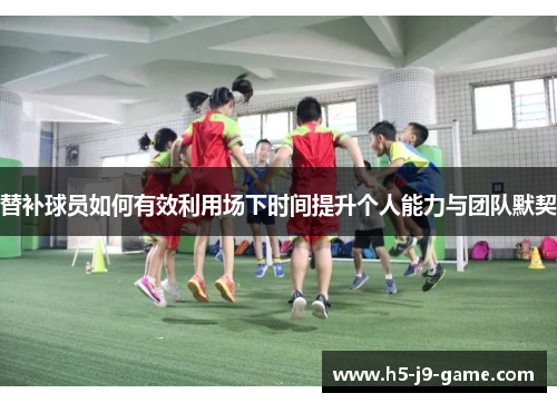 替补球员如何有效利用场下时间提升个人能力与团队默契 替补球员如何有效利用场下时间提升个人能力与团队默契