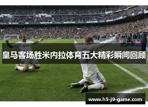 皇马客场胜米内拉体育五大精彩瞬间回顾 皇马客场胜米内拉体育五大精彩瞬间回顾