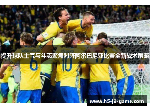 提升球队士气与斗志聚焦对阵阿尔巴尼亚比赛全新战术策略