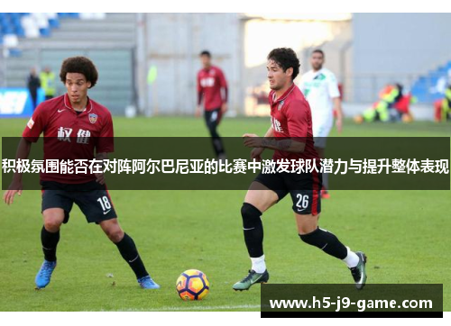 积极氛围能否在对阵阿尔巴尼亚的比赛中激发球队潜力与提升整体表现 积极氛围能否在对阵阿尔巴尼亚的比赛中激发球队潜力与提升整体表现