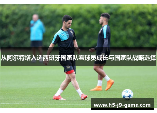 从阿尔特塔入选西班牙国家队看球员成长与国家队战略选择 从阿尔特塔入选西班牙国家队看球员成长与国家队战略选择