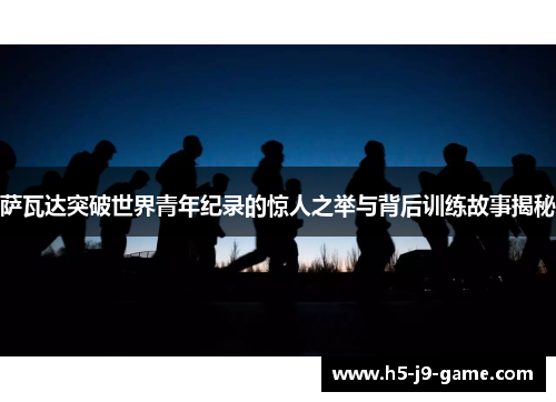 萨瓦达突破世界青年纪录的惊人之举与背后训练故事揭秘 萨瓦达突破世界青年纪录的惊人之举与背后训练故事揭秘