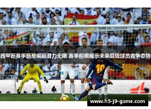 西甲新赛季新星崛起潜力无限 赛季前瞻揭示未来超级球员竞争态势 西甲新赛季新星崛起潜力无限 赛季前瞻揭示未来超级球员竞争态势