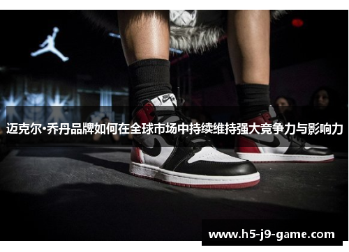 迈克尔·乔丹品牌如何在全球市场中持续维持强大竞争力与影响力 迈克尔·乔丹品牌如何在全球市场中持续维持强大竞争力与影响力