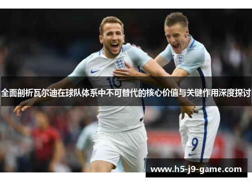 全面剖析瓦尔迪在球队体系中不可替代的核心价值与关键作用深度探讨 全面剖析瓦尔迪在球队体系中不可替代的核心价值与关键作用深度探讨