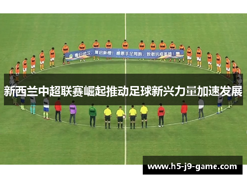新西兰中超联赛崛起推动足球新兴力量加速发展