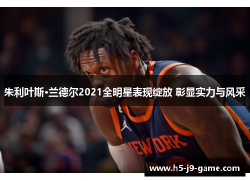 朱利叶斯·兰德尔2021全明星表现绽放 彰显实力与风采 朱利叶斯·兰德尔2021全明星表现绽放 彰显实力与风采