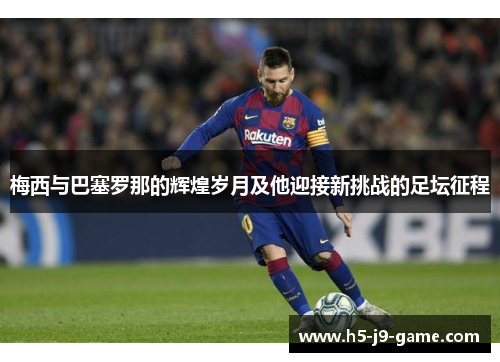 梅西与巴塞罗那的辉煌岁月及他迎接新挑战的足坛征程 梅西与巴塞罗那的辉煌岁月及他迎接新挑战的足坛征程