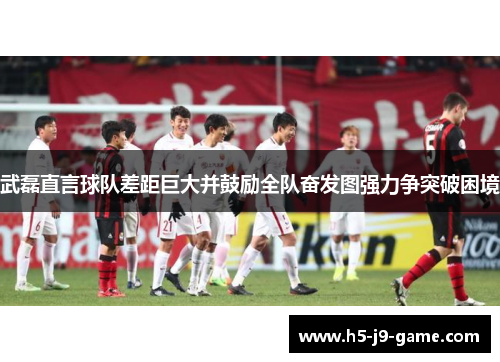 武磊直言球队差距巨大并鼓励全队奋发图强力争突破困境