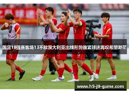 国足18强赛客场13不敌澳大利亚出线形势骤紧球迷再叹希望渺茫