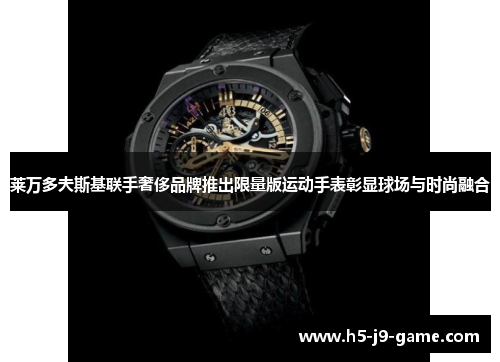莱万多夫斯基联手奢侈品牌推出限量版运动手表彰显球场与时尚融合
